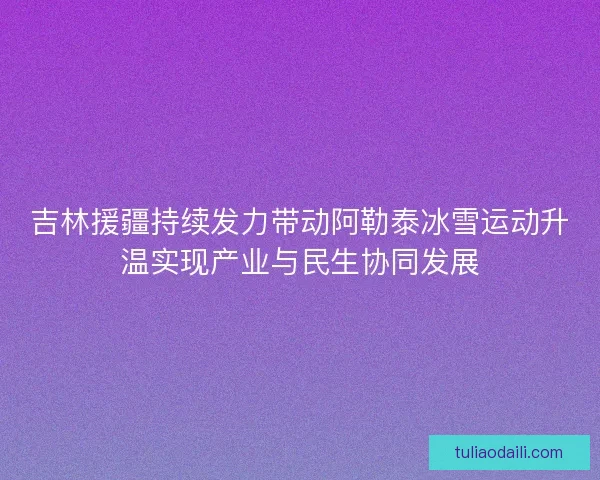 吉林援疆持续发力带动阿勒泰冰雪运动升温实现产业与民生协同发展