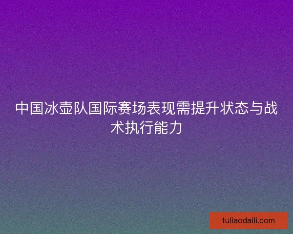 中国冰壶队国际赛场表现需提升状态与战术执行能力