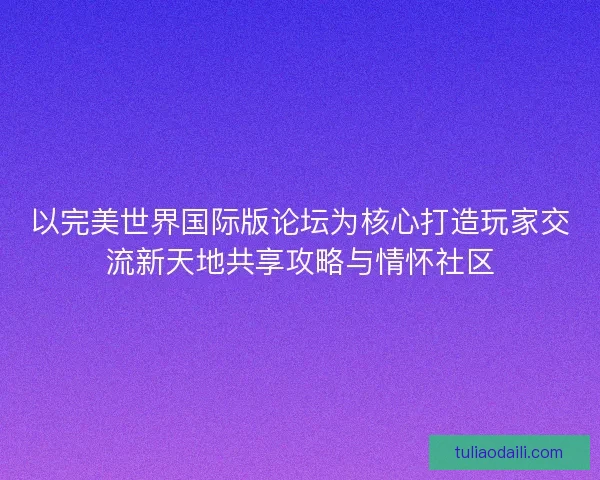 以完美世界国际版论坛为核心打造玩家交流新天地共享攻略与情怀社区