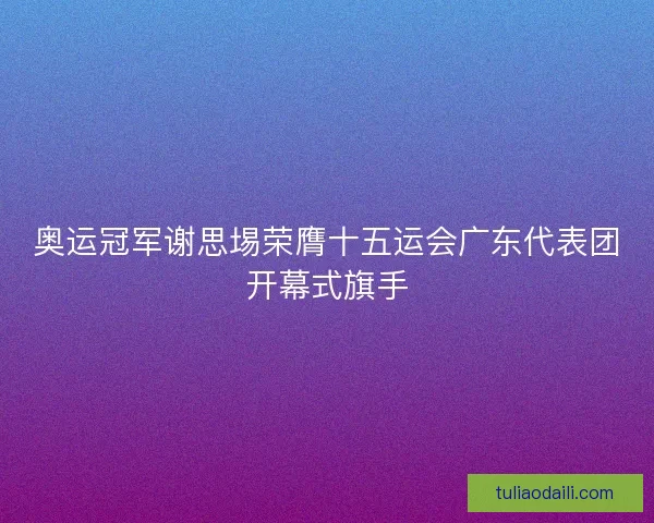奥运冠军谢思埸荣膺十五运会广东代表团开幕式旗手