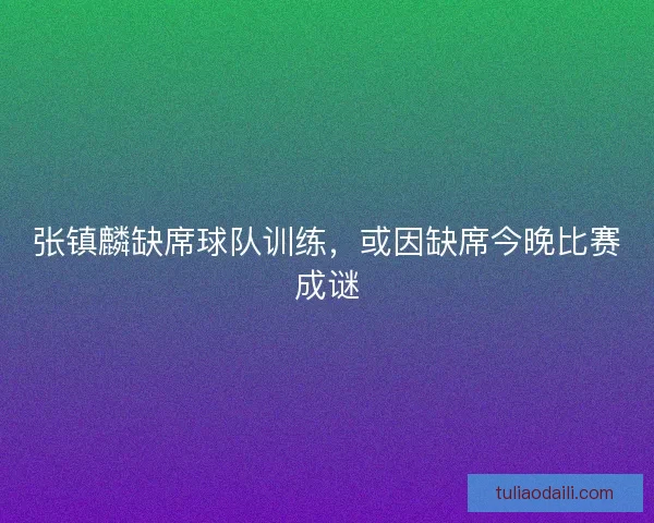 张镇麟缺席球队训练，或因缺席今晚比赛成谜